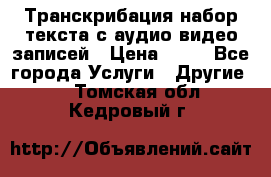 Транскрибация/набор текста с аудио,видео записей › Цена ­ 15 - Все города Услуги » Другие   . Томская обл.,Кедровый г.